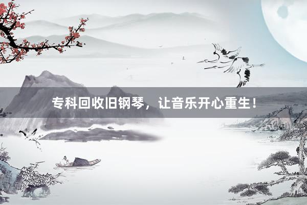 专科回收旧钢琴，让音乐开心重生！